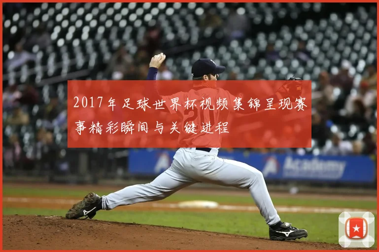 2017年足球世界杯视频集锦呈现赛事精彩瞬间与关键进程