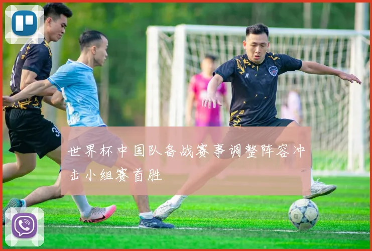 世界杯中国队备战赛事调整阵容冲击小组赛首胜