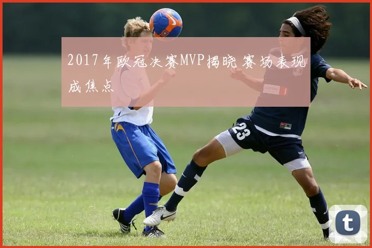 2017年欧冠决赛MVP揭晓 赛场表现成焦点